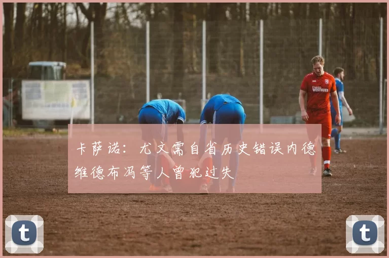 卡萨诺：尤文需自省历史错误内德维德布冯等人曾犯过失