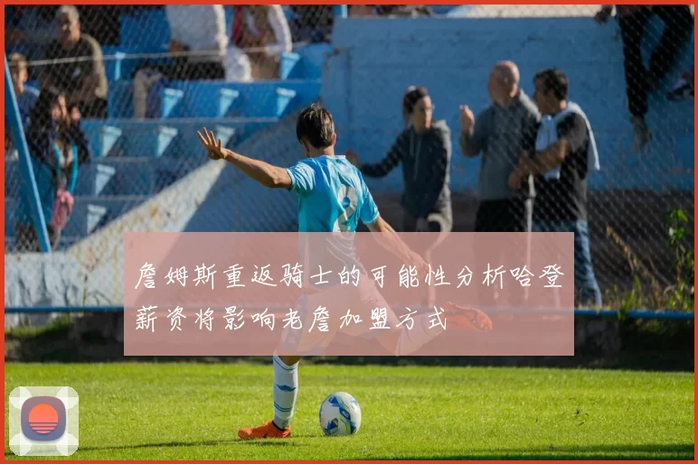 詹姆斯重返骑士的可能性分析哈登薪资将影响老詹加盟方式